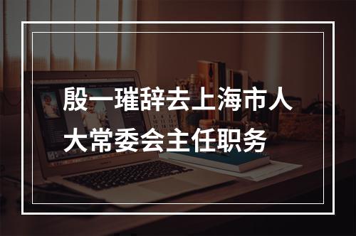 殷一璀辞去上海市人大常委会主任职务