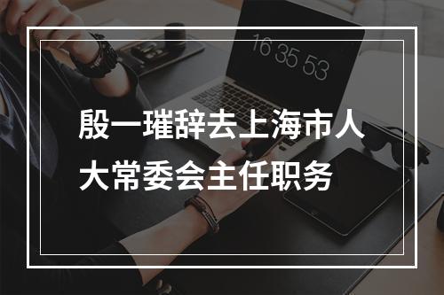 殷一璀辞去上海市人大常委会主任职务