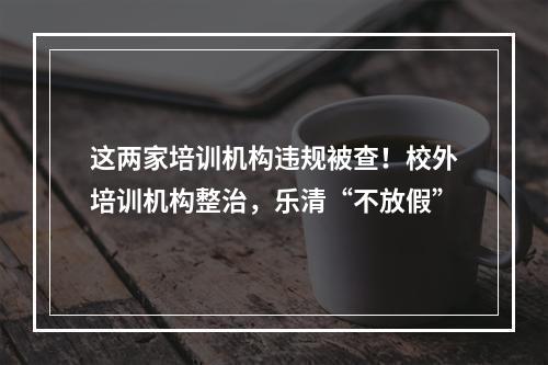 这两家培训机构违规被查！校外培训机构整治，乐清“不放假”