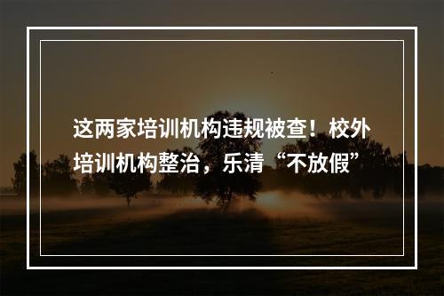 这两家培训机构违规被查！校外培训机构整治，乐清“不放假”