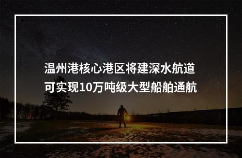 温州港核心港区将建深水航道 可实现10万吨级大型船舶通航