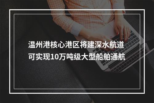 温州港核心港区将建深水航道 可实现10万吨级大型船舶通航