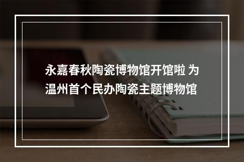 永嘉春秋陶瓷博物馆开馆啦 为温州首个民办陶瓷主题博物馆