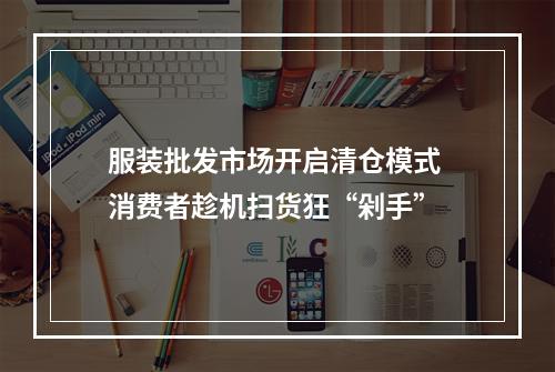 服装批发市场开启清仓模式 消费者趁机扫货狂“剁手”