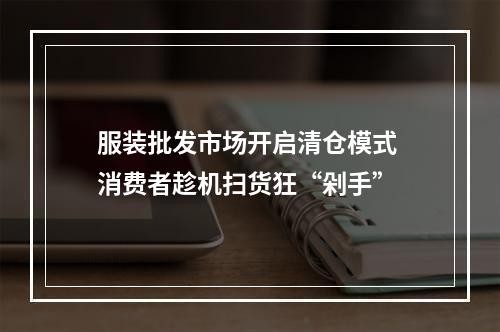 服装批发市场开启清仓模式 消费者趁机扫货狂“剁手”
