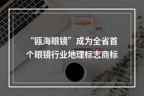 “瓯海眼镜”成为全省首个眼镜行业地理标志商标