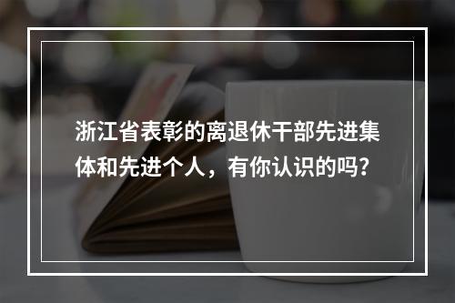 浙江省表彰的离退休干部先进集体和先进个人，有你认识的吗？