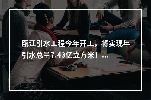 瓯江引水工程今年开工，将实现年引水总量7.43亿立方米！这些利好与你有关