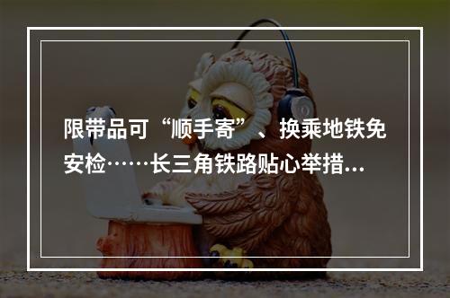 限带品可“顺手寄”、换乘地铁免安检……长三角铁路贴心举措来了