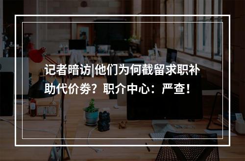 记者暗访|他们为何截留求职补助代价劵？职介中心：严查！