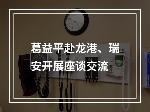 葛益平赴龙港、瑞安开展座谈交流