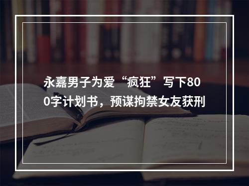 永嘉男子为爱“疯狂”写下800字计划书，预谋拘禁女友获刑
