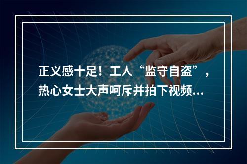 正义感十足！工人“监守自盗”，热心女士大声呵斥并拍下视频助警方破案