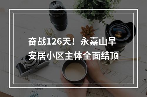 奋战126天！永嘉山早安居小区主体全面结顶