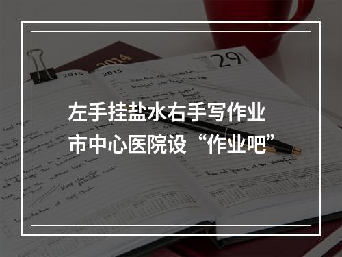 左手挂盐水右手写作业 市中心医院设“作业吧”