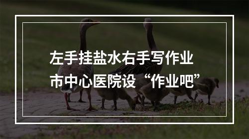 左手挂盐水右手写作业 市中心医院设“作业吧”