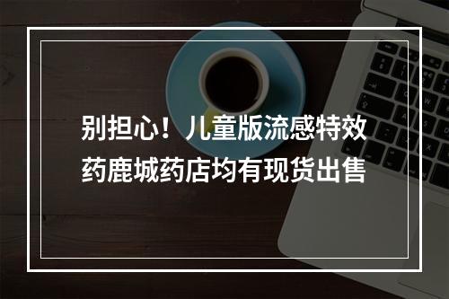 别担心！儿童版流感特效药鹿城药店均有现货出售