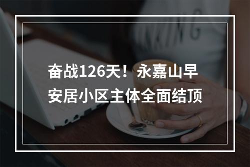 奋战126天！永嘉山早安居小区主体全面结顶