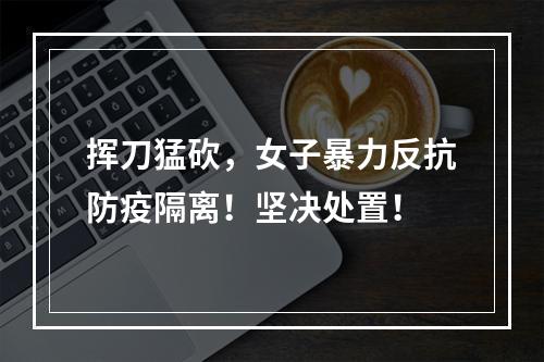 挥刀猛砍，女子暴力反抗防疫隔离！坚决处置！