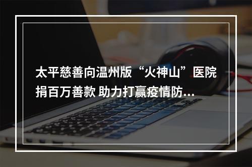 太平慈善向温州版“火神山”医院捐百万善款 助力打赢疫情防治狙击战
