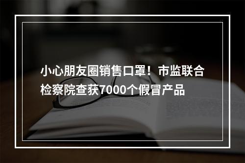 小心朋友圈销售口罩！市监联合检察院查获7000个假冒产品