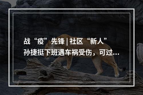 战“疫”先锋 | 社区“新人”孙捷挺下班遇车祸受伤，可过了一天就带伤返回防疫一线