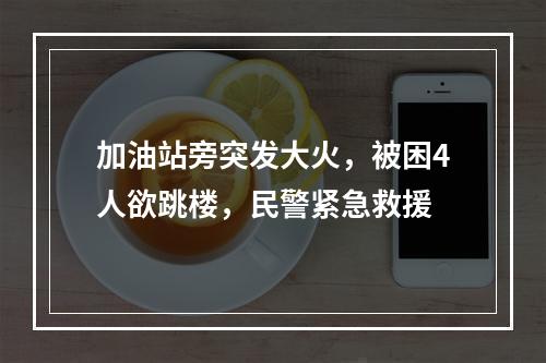 加油站旁突发大火，被困4人欲跳楼，民警紧急救援