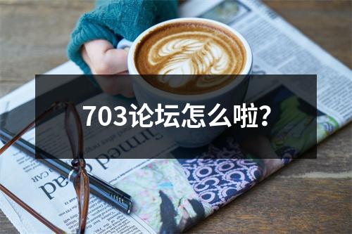 703论坛怎么啦？