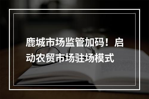 鹿城市场监管加码！启动农贸市场驻场模式