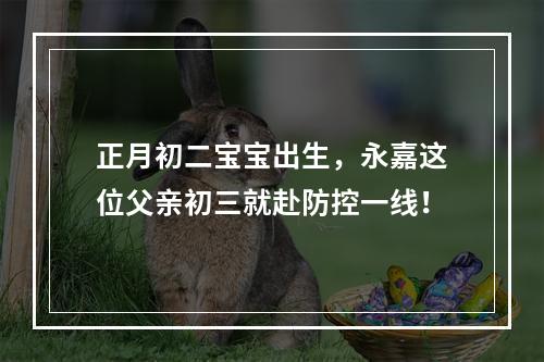 正月初二宝宝出生，永嘉这位父亲初三就赴防控一线！