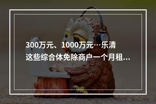 300万元、1000万元…乐清这些综合体免除商户一个月租金