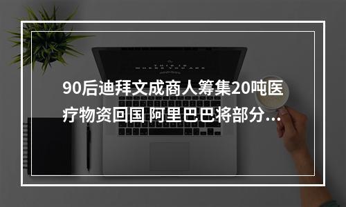 90后迪拜文成商人筹集20吨医疗物资回国 阿里巴巴将部分医疗物资直送文成县卫生健康局