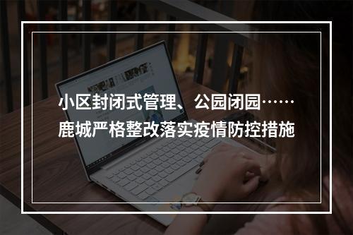 小区封闭式管理、公园闭园……鹿城严格整改落实疫情防控措施
