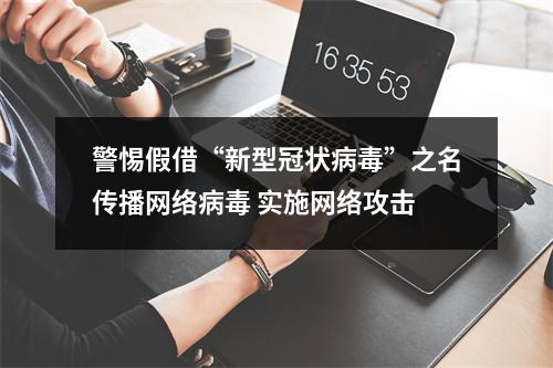 警惕假借“新型冠状病毒”之名传播网络病毒 实施网络攻击