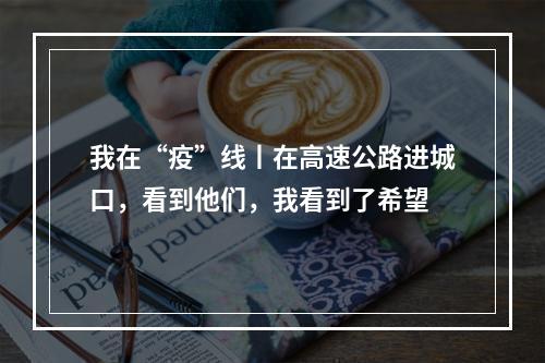 我在“疫”线丨在高速公路进城口，看到他们，我看到了希望