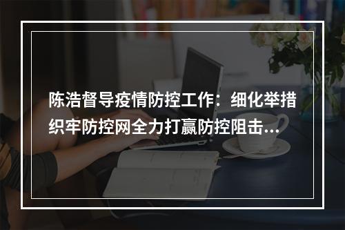 陈浩督导疫情防控工作：细化举措织牢防控网全力打赢防控阻击战