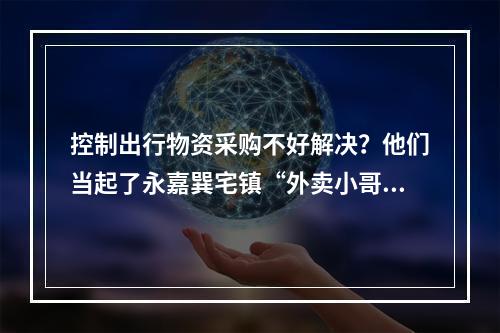 控制出行物资采购不好解决？他们当起了永嘉巽宅镇“外卖小哥”