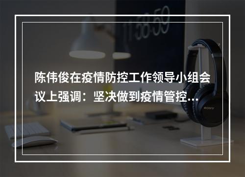 陈伟俊在疫情防控工作领导小组会议上强调：坚决做到疫情管控力大于传播力