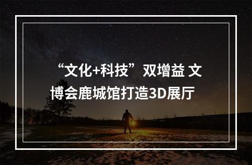 “文化+科技”双增益 文博会鹿城馆打造3D展厅