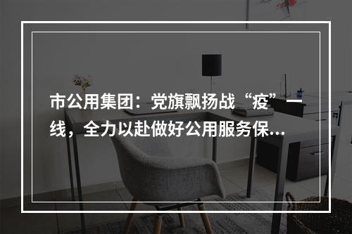 市公用集团：党旗飘扬战“疫”一线，全力以赴做好公用服务保障