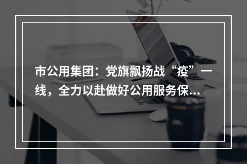 市公用集团：党旗飘扬战“疫”一线，全力以赴做好公用服务保障