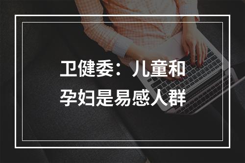 卫健委：儿童和孕妇是易感人群