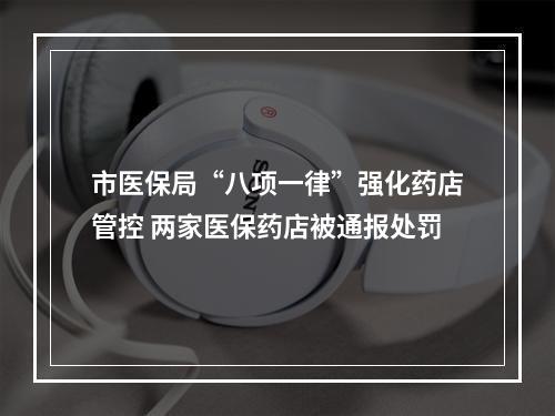市医保局“八项一律”强化药店管控 两家医保药店被通报处罚
