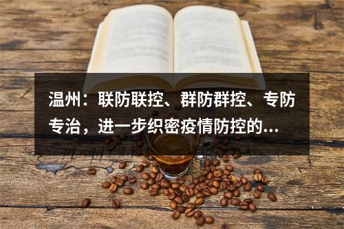 温州：联防联控、群防群控、专防专治，进一步织密疫情防控的天罗地网