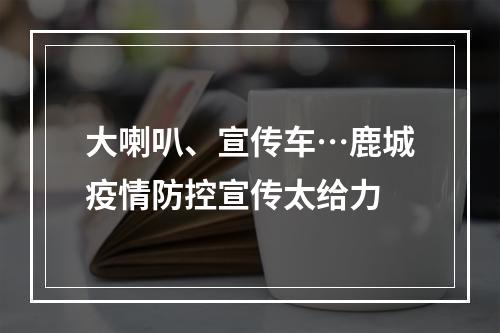大喇叭、宣传车…鹿城疫情防控宣传太给力