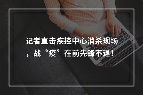 记者直击疾控中心消杀现场，战“疫”在前先锋不退！