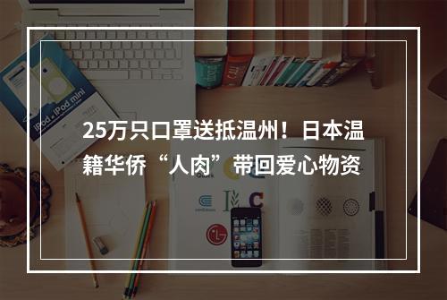 25万只口罩送抵温州！日本温籍华侨“人肉”带回爱心物资