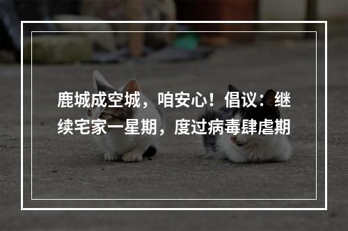 鹿城成空城，咱安心！倡议：继续宅家一星期，度过病毒肆虐期