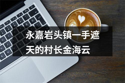 永嘉岩头镇一手遮天的村长金海云
