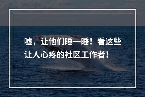 嘘，让他们睡一睡！看这些让人心疼的社区工作者！
